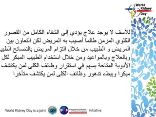 ‫لألسف‬‫يوجد‬ ‫ال‬‫القصور‬ ‫من‬ ‫الكامل‬ ‫الشفاء‬ ‫إلى‬ ‫يؤدي‬ ‫عالج‬
‫بين‬ ‫التعاون‬ ‫لكن‬ ‫المريض‬ ‫به‬ ‫أصيب‬ ‫طالما‬ ‫المزمن‬ ‫الكلوي‬
‫الطبية‬ ‫بالنصائح‬ ‫المريض‬ ‫التزام‬ ‫خالل‬ ‫من‬ ‫الطبيب‬ ‫و‬ ‫المريض‬
‫لكل‬ ‫المبكر‬ ‫الطبيب‬ ‫استخدام‬ ‫خالل‬ ‫ومن‬ ‫وبالمواعيد‬ ‫وبالعالج‬
‫يكتشف‬ ‫لمن‬ ‫الكلى‬ ‫وظائف‬ ‫استقرار‬ ‫في‬ ‫يسهم‬ ‫المتاحة‬ ‫األدوية‬
‫يكتشف‬ ‫لمن‬ ‫الكلى‬ ‫وظائف‬ ‫تدهور‬ ‫ويبطء‬ ‫مبكرا‬‫متأخرا‬
 
