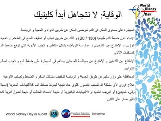 ‫الوقاية‬:‫كليتيك‬ ً‫ا‬‫أبد‬ ‫تتجاهل‬ ‫ال‬
‫السيطرة‬‫على‬‫مستوى‬‫السكر‬‫في‬‫الدم‬‫لمرضى‬‫السكر‬‫عن‬‫طريق‬‫الدواء‬‫و‬‫الحمية‬‫و‬‫الرياضة‬
‫اإلبقاء‬‫على‬‫ضغط‬‫الدم‬‫طبيعيا‬(130/80)‫و‬‫ذلك‬‫عن‬‫طريق‬‫تجنب‬‫أو‬‫تخفيف‬‫الملح‬‫في‬‫الطعام‬,‫و‬‫تخفي‬‫ف‬
‫الوزن‬,‫و‬‫اإلمتناع‬‫عن‬‫التدخين‬,‫و‬‫ممارسة‬‫الرياضة‬‫بشكل‬‫منتظم‬,‫و‬‫تجنب‬‫األدوية‬‫التي‬‫ترفع‬‫ض‬‫غط‬‫الدم‬
‫كمسكنات‬‫األالم‬.
‫اإلمتناع‬‫عن‬‫التدخين‬‫و‬‫اإلمتناع‬‫عن‬‫مجالسة‬‫المدخنين‬‫يساهم‬‫في‬‫السيطرة‬‫على‬‫ضغط‬‫الدم‬‫و‬‫تجن‬‫ب‬‫تصلب‬
‫الشرايين‬
‫المحافظة‬‫على‬‫وزن‬‫سليم‬‫عن‬‫طريق‬‫الحمية‬‫و‬‫الرياضة‬‫لتخفيف‬‫مشاكل‬‫السكر‬‫و‬‫الضغط‬‫وتصلب‬‫األوعية‬
‫عالج‬‫فوري‬‫ألي‬‫مشكلة‬‫قد‬‫تتسبب‬‫بقصور‬‫كلوي‬‫حاد‬‫نتيجة‬‫لهبوط‬‫ضغط‬‫الدم‬‫كااللتهابات‬‫الم‬‫عوية‬(‫اسهال‬
‫وقيء‬‫شديدين‬)‫أو‬‫النزيف‬‫الشديد‬‫أو‬‫االلتهابات‬‫البكتيرية‬‫أو‬‫نتيجة‬‫النسداد‬‫الحالب‬‫أو‬‫نتيجة‬‫لتناول‬‫أدوية‬‫ذات‬
‫تأثير‬‫ضار‬‫على‬‫الكلى‬
 
