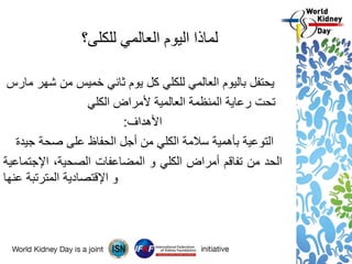‫للكلى؟‬ ‫العالمي‬ ‫اليوم‬ ‫لماذا‬
‫يحتفل‬‫باليوم‬‫العالمي‬‫للكلي‬‫كل‬‫يوم‬‫ثاني‬‫خميس‬‫من‬‫شهر‬‫مارس‬
‫تحت‬‫رعاية‬‫المنظمة‬‫العالمية‬‫ألمراض‬‫الكلي‬
‫األهداف‬:
‫التوعية‬‫بأهمية‬‫سالمة‬‫الكلي‬‫من‬‫أجل‬‫الحفاظ‬‫على‬‫صحة‬‫جيدة‬
‫الحد‬‫من‬‫تفاقم‬‫أمراض‬‫الكلي‬‫و‬‫المضاعفات‬،‫الصحية‬‫اإلجتماعية‬
‫و‬‫اإلقتصادية‬‫المترتبة‬‫عنها‬
 