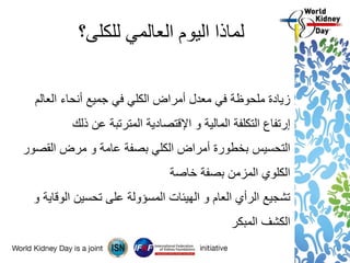 ‫للكلى؟‬ ‫العالمي‬ ‫اليوم‬ ‫لماذا‬
‫أنحاء‬ ‫جميع‬ ‫في‬ ‫الكلي‬ ‫أمراض‬ ‫معدل‬ ‫في‬ ‫ملحوظة‬ ‫زيادة‬‫العالم‬
‫إرتفاع‬‫و‬ ‫المالية‬ ‫التكلفة‬‫اإلقتصادية‬‫ذلك‬ ‫عن‬ ‫المترتبة‬
‫القصور‬ ‫مرض‬ ‫و‬ ‫عامة‬ ‫بصفة‬ ‫الكلي‬ ‫أمراض‬ ‫بخطورة‬ ‫التحسيس‬
‫خاصة‬ ‫بصفة‬ ‫المزمن‬ ‫الكلوي‬
‫و‬ ‫الوقاية‬ ‫تحسين‬ ‫على‬ ‫المسؤولة‬ ‫الهيئات‬ ‫و‬ ‫العام‬ ‫الرأي‬ ‫تشجيع‬
‫المبكر‬ ‫الكشف‬
 