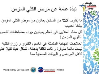 ‫المزمن‬ ‫الكلي‬ ‫مرض‬ ‫عن‬ ‫عامة‬ ‫نبذة‬
‫يقارب‬ ‫ما‬3%‫المزمن‬ ‫الكلى‬ ‫مرض‬ ‫من‬ ‫يعانون‬ ‫السكان‬ ‫من‬
‫الحبيب‬ ‫ببلدنا‬
‫القصور‬ ‫مضاعفات‬ ‫جراء‬ ‫يموتون‬ ‫العالم‬ ‫في‬ ‫الماليين‬ ،‫سنة‬ ‫كل‬
‫المزمن‬ ‫الكلوي‬!
‫الكلية‬ ‫زرع‬ ‫و‬ ‫الكلوي‬ ‫الغسيل‬ ‫في‬ ‫المتمثلة‬ ‫النهائية‬ ‫العالجات‬
‫ع‬ ‫ثقيال‬ ‫عبئا‬ ‫تشكل‬ ،‫باهظة‬ ‫تكلفة‬ ‫ذات‬ ‫و‬ ‫متوفرة‬ ‫دائما‬ ‫ليست‬‫لى‬
‫معا‬ ‫الصحية‬ ‫الهيئات‬ ‫و‬ ‫المرضى‬ ‫كاهل‬
 