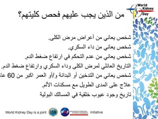 ‫كليتهم؟‬ ‫فحص‬ ‫عليهم‬ ‫يجب‬ ‫الذين‬ ‫من‬
‫الكلى‬ ‫مرض‬ ‫أعراض‬ ‫من‬ ‫يعاني‬ ‫شخص‬.
‫السكري‬ ‫داء‬ ‫من‬ ‫يعاني‬ ‫شخص‬.
‫الدم‬ ‫ضغط‬ ‫ارتفاع‬ ‫في‬ ‫التحكم‬ ‫عدم‬ ‫من‬ ‫يعاني‬ ‫شخص‬.
‫الدم‬ ‫ضغط‬ ‫وارتفاع‬ ‫السكري‬ ‫وداء‬ ‫الكلى‬ ‫لمرض‬ ‫العائلي‬ ‫التاريخ‬.
‫و‬ ‫البدانة‬ ‫أو‬ ‫التدخين‬ ‫من‬ ‫يعاني‬ ‫شخص‬/‫من‬ ‫اكبر‬ ‫العمر‬ ‫أو‬60‫عام‬
‫األلم‬ ‫مسكنات‬ ‫مع‬ ‫الطويل‬ ‫المدى‬ ‫على‬ ‫عالج‬.
‫البولية‬ ‫المسالك‬ ‫في‬ ‫خلقية‬ ‫عيوب‬ ‫وجود‬ ‫تاريخ‬
 