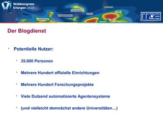 Der Blogdienst
 Potentielle Nutzer:
 35.000 Personen
 Mehrere Hundert offizielle Einrichtungen
 Mehrere Hundert Forschungsprojekte
 Viele Dutzend automatisierte Agentensysteme
 (und vielleicht demnächst andere Universitäten…)
 