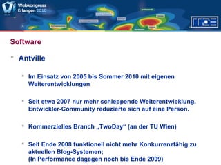 Software
 Antville
 Im Einsatz von 2005 bis Sommer 2010 mit eigenen
Weiterentwicklungen
 Seit etwa 2007 nur mehr schleppende Weiterentwicklung.
Entwickler-Community reduzierte sich auf eine Person.
 Kommerzielles Branch „TwoDay“ (an der TU Wien)
 Seit Ende 2008 funktionell nicht mehr Konkurrenzfähig zu
aktuellen Blog-Systemen;
(In Performance dagegen noch bis Ende 2009)
 