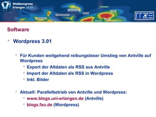 Software
 Wordpress 3.01
 Für Kunden weitgehend reibungsloser Umstieg von Antville auf
Wordpress
 Export der Altdaten als RSS aus Antville
 Import der Altdaten als RSS in Wordpress
 Inkl. Bilder
 Aktuell: Parallelbetrieb von Antville und Wordpress:
 www.blogs.uni-erlangen.de (Antville)
 blogs.fau.de (Wordpress)
 