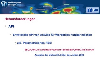 Herausforderungen
 API
 Entwickelte API von Antville für Wordpress nutzbar machen
 z.B. Parametrisiertes RSS:
$BLOGURL/rss?startdate=20080101&enddate=20081231&max=30
Ausgabe der letzten 30 Artikel des Jahres 2008
 