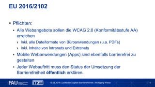 5
 Pflichten:
 Alle Webangebote sollen die WCAG 2.0 (Konformitätsstufe AA)
erreichen
› Inkl. alle Dateiformate von Büroanwendungen (u.a. PDFs)
› Inkl. Inhalte von Intranets und Extranets
 Mobile Webanwendungen (Apps) sind ebenfalls barrierefrei zu
gestalten
 Jeder Webauftritt muss den Status der Umsetzung der
Barrierefreiheit öffentlich erklären.
EU 2016/2102
13.09.2018 | Leitfaden Digitale Barrierefreiheit | Wolfgang Wiese
 