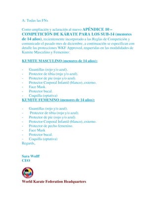 A: Todas las FNs
Como ampliación y aclaración al nuevo APÉNDICE 10 –
COMPETICIÓN DE KÁRATE PARA LOS SUB-14 (menores
de 14 años), recientemente incorporado a las Reglas de Competición y
comunicado el pasado mes de diciembre, a continuación se especifican con
detalle las protecciones WKF Approved, requeridas en las modalidades de
Kumite Masculino y Femenino:
KUMITE MASCULINO (menores de 14 años):
- Guantillas (rojo y/o azul).
- Protector de tibia (rojo y/o azul).
- Protector de pie (rojo y/o azul).
- Protector Corporal Infantil (blanco), externo.
- Face Mask.
- Protector bucal.
- Coquilla (optativa)
KUMITE FEMENINO (menores de 14 años):
- Guantillas (rojo y/o azul).
- Protector de tibia (rojo y/o azul).
- Protector de pie (rojo y/o azul).
- Protector Corporal Infantil (blanco), externo.
- Protector de pecho femenino.
- Face Mask
- Protector bucal.
- Coquilla (optativa)
Regards,
Sara Wolff
CEO
World Karate Federation Headquarters
 