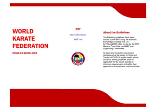 WORLD
KARATE
FEDERATION
COVID-19 GUIDELINES
WKF
More information:
WKF.net
About the Guidelines
The following guidelines have been
issued by the WKF using the scientific
knowledge available now (as
for11June2020), after review by the WKF
Medical Committee, and WKF and
Organizing Committees.
All sport and recreation resumption
decisions must be based on State and
Territory COVID-19 public health advice,
and thus, these guidelines shall be
applicable for the karate events as
minimum requirements only after their
approval by the pertinent local authorities.
 