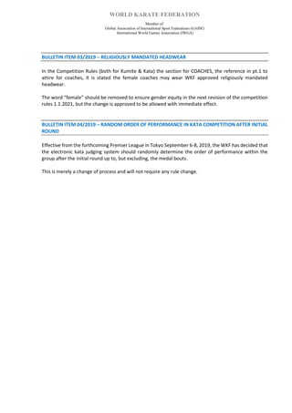 WORLD KARATE FEDERATION
Member of:
Global Association of International Sport Federations (GAISF)
International World Games Association (IWGA)
BULLETIN ITEM 03/2019 – RELIGIOUSLY MANDATED HEADWEAR
In the Competition Rules (both for Kumite & Kata) the section for COACHES, the reference in pt.1 to
attire for coaches, it is stated the female coaches may wear WKF approved religiously mandated
headwear.
The word “female” should be removed to ensure gender equity in the next revision of the competition
rules 1.1.2021, but the change is approved to be allowed with immediate effect.
BULLETIN ITEM 04/2019 – RANDOM ORDER OF PERFORMANCE IN KATA COMPETITION AFTER INITIAL
ROUND
Effective from the forthcoming Premier League in Tokyo September 6-8, 2019, the WKF has decided that
the electronic kata judging system should randomly determine the order of performance within the
group after the initial round up to, but excluding, the medal bouts.
This is merely a change of process and will not require any rule change.
 