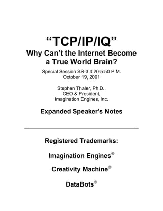 “TCP/IP/IQ”
Why Can’t the Internet Become
    a True World Brain?
    Special Session SS-3 4:20-5:50 P.M.
             October 19, 2001

          Stephen Thaler, Ph.D.,
            CEO & President,
         Imagination Engines, Inc.

    Expanded Speaker’s Notes

________________________________

     Registered Trademarks:

      Imagination Engines

        Creativity Machine

              DataBots
 
