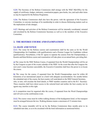 1.2.5. The Secretary of the Referee Commission shall arrange with the WKF HQ-Office for the
supply of certificates, badges, stationery, examination papers, pass-books, ties, and such other items
as may be required for the Referee Programme.
1.2.6. The Referee Commission shall also have the power, with the agreement of the Executive
Committee, to convene meetings of its membership in order to discuss Refereeing matters such as
the implications of rule changes.
1.2.7. Meetings and activities of the Referee Commission will be internally coordinated, minuted
and circulated by the Referee Commission Secretary as well as to the members of the Executive
Committee.
2. THE REFEREE COURSE AND EXAMINATIONS
2.1. DATE AND VENUE
2.1.1. The venue for the Referee courses and examinations shall be the same as for the World
Championships for Candidates with qualification(s) and a Premier League for Candidates without
qualification(s). Nevertheless, if the EC agrees to separate the courses from the Championships, a
Kumite and Kata Referee course and examination will take place on an annual basis, providing that:
a) The venue for the WKF Referee Course, if separated from the World Championships will be set
by the Congress as part of the events calendar of the WKF. In the event that after the Congress the
next year's venue becomes unavailable, the Executive Committee shall have the power to re-locate
the course.
b) The venue for the course, if separated from the World Championships must be within 60
kilometres of an international airport at a hotel with adequate accommodation. Six months before
the scheduled start of the course, the host country will send details to the WKF General Secretary,
who, in turn, will circulate the hotel details, to WKF member countries and to the R.C. Secretary.
These countries shall have direct access to the selected hotel and neither the host country nor its
agents may interfere in this right.
c) A competition must be organised after the course, if separated from the Word Championships
and will serve as the confirmation event.
2.1.2. The course venue must be within walking distance of the headquarters hotel, or free transport
must be arranged between the two. Walking distance means a maximum of 15 minutes time.
2.1.3. The course timetable will be set by the Referee Commission three months prior to its
scheduled start date, so as to be circulated with the hotel information as mentioned before.
 