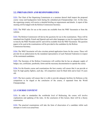 2.2. PREPARATION AND RESPONSIBILITIES
2.2.1. The Chair of the Organising Commission or a nominee thereof shall inspect the proposed
course venue and headquarters hotel during the scheduled pre-Championships visit. At this time,
the organising country will receive a detailed briefing on requirements and details. A report of this
meeting will be lodged with the Referee Commission Secretary.
2.2.2. The WKF rules for use at the course are available from the WKF Secretariat or from the
website.
2.2.3. The Referee Commission will devise the questions for use in the examinations. These will be
translated into English, French and Spanish and such other languages as may be required from time
to time by the WKF President and EC and will be available from the WKF Secretariat. The question
papers to be used at the examinations will be provided to the candidates by the Referee
Commission Secretary.
2.2.4. The WKF Secretariat will also circulate printed application forms for the course. These will
provide for an authorization by the mandated representative of each National Federation in respect
of the nominated candidates.
2.2.5. The Secretary of the Referee Commission will confirm that he has an adequate supply of
badges, ties, certificates, passbooks, forms and the necessary documentation to operate the course.
2.2.6. For the Kumite course and examinations the host country will ensure that it can provide at
least 30, high quality fighters, each day. All competitors must be black belts and at least 18 years
old.
2.2.7. The host country will ensure that it is able to provide adequate facilities for Referees at the
competition to be staged at the conclusion of the course, if separated from the World
Championships.
2.3. COURSE CONTENT
2.3.1. In order to standardise the worldwide level of Refereeing, the course will involve
explanations and updating of the rules. At the conclusion of this lecture, there will be a theory
examination.
2.3.2. The practical examinations will take the form of observation of a candidate whilst such
attempts to work in an actual bout.
 
