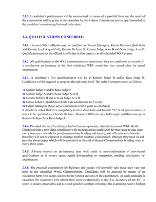 2.3.3 A candidate’s performance will be summarised by means of a pass/fail form and the result of
the examination will be given to the candidate by the Referee Commission and a copy forwarded to
the candidate’s nominating National Federation.
2.4. QUALIFICATIONS CONFERRED
2.4.1. Licensed WKF officials may be qualified as Tatami Managers, Karate Referees (both Kata
and Kumite level A qualified), Kumite Referee B, Kumite Judge A or B and Kata Judge A or B.
Qualification entitles the official to officiate in that capacity in all scheduled WKF events.
2.4.2. All qualifications at the WKF examinations are provisional; they are confirmed as a result of
a satisfactory performance at the first scheduled WKF event that they attend after the actual
examination.
2.4.3. A candidate’s first qualification(s) will be as Kumite Judge B and/or Kata Judge B.
Candidates will be required to progress through each level. The order of progression is as follows;
1) Kumite Judge B and/or Kata Judge B
2) Kumite Judge A and/or Kata Judge A or B
3) Kumite Referee B and/or Kata Judge A or B
4) Karate Referee (Qualified in both Kata and Kumite to A level)
5) Tatami Managers (Must serve a minimum of five years as a Referee)
It should be noted that it is compulsory to have dual Kata and Kumite “A” level qualifications in
order to be qualified as a Karate Referee. However Officials may hold single qualifications up to
Kumite Referee A or Kata Judge A.
2.4.4. Provided that an official keeps his/her license up to date, attends the annual WKF World
Championships ( providing compliance with the regulations established for that year) at least once
every two years, attends the pre-championships briefing and lecture, and officiates satisfactorily
then they will not be expected to undergo another practical examination, although they must sit and
pass the theory paper which will be presented at the end of the pre-Championships briefing, once in
every three years.
2.4.5. Adverse reports on performance may well result in non-confirmation of provisional
qualifications or in severe cases, actual downgrading or suspension, pending satisfactory re-
examination.
2.4.6. The practical examination for Referees and judges will normally take place each year just
prior to the scheduled World Championships. Candidates will be assessed by means of an
evaluation form with scores allotted to the various sections of the examination. As each candidate is
examined the examiners will submit their score electronically to the Ass. Secretary of the RC. In
order to ensure impartiality and to avoid possible conflicts of interest the examining panel’s highest
 
