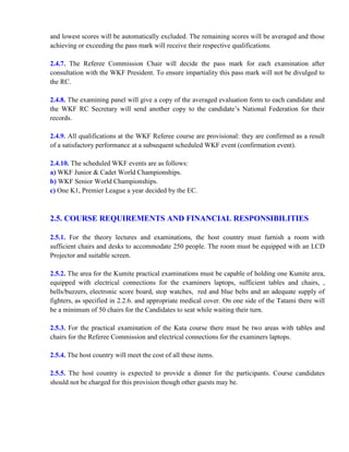 and lowest scores will be automatically excluded. The remaining scores will be averaged and those
achieving or exceeding the pass mark will receive their respective qualifications.
2.4.7. The Referee Commission Chair will decide the pass mark for each examination after
consultation with the WKF President. To ensure impartiality this pass mark will not be divulged to
the RC.
2.4.8. The examining panel will give a copy of the averaged evaluation form to each candidate and
the WKF RC Secretary will send another copy to the candidate’s National Federation for their
records.
2.4.9. All qualifications at the WKF Referee course are provisional: they are confirmed as a result
of a satisfactory performance at a subsequent scheduled WKF event (confirmation event).
2.4.10. The scheduled WKF events are as follows:
a) WKF Junior & Cadet World Championships.
b) WKF Senior World Championships.
c) One K1, Premier League a year decided by the EC.
2.5. COURSE REQUIREMENTS AND FINANCIAL RESPONSIBILITIES
2.5.1. For the theory lectures and examinations, the host country must furnish a room with
sufficient chairs and desks to accommodate 250 people. The room must be equipped with an LCD
Projector and suitable screen.
2.5.2. The area for the Kumite practical examinations must be capable of holding one Kumite area,
equipped with electrical connections for the examiners laptops, sufficient tables and chairs, ,
bells/buzzers, electronic score board, stop watches, red and blue belts and an adequate supply of
fighters, as specified in 2.2.6. and appropriate medical cover. On one side of the Tatami there will
be a minimum of 50 chairs for the Candidates to seat while waiting their turn.
2.5.3. For the practical examination of the Kata course there must be two areas with tables and
chairs for the Referee Commission and electrical connections for the examiners laptops.
2.5.4. The host country will meet the cost of all these items.
2.5.5. The host country is expected to provide a dinner for the participants. Course candidates
should not be charged for this provision though other guests may be.
 