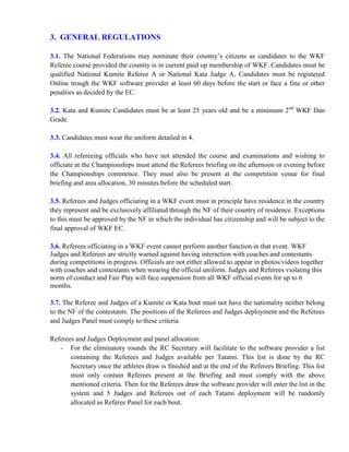3. GENERAL REGULATIONS
3.1. The National Federations may nominate their country’s citizens as candidates to the WKF
Referee course provided the country is in current paid up membership of WKF. Candidates must be
qualified National Kumite Referee A or National Kata Judge A. Candidates must be registered
Online trough the WKF software provider at least 60 days before the start or face a fine or other
penalties as decided by the EC.
3.2. Kata and Kumite Candidates must be at least 25 years old and be a minimum 2nd
WKF Dan
Grade.
3.3. Candidates must wear the uniform detailed in 4.
3.4. All refereeing officials who have not attended the course and examinations and wishing to
officiate at the Championships must attend the Referees briefing on the afternoon or evening before
the Championships commence. They must also be present at the competition venue for final
briefing and area allocation, 30 minutes before the scheduled start.
3.5. Referees and Judges officiating in a WKF event must in principle have residence in the country
they represent and be exclusively affiliated through the NF of their country of residence. Exceptions
to this must be approved by the NF in which the individual has citizenship and will be subject to the
final approval of WKF EC.
3.6. Referees officiating in a WKF event cannot perform another function in that event. WKF
Judges and Referees are strictly warned against having interaction with coaches and contestants
during competitions in progress. Officials are not either allowed to appear in photos/videos together
with coaches and contestants when wearing the official uniform. Judges and Referees violating this
norm of conduct and Fair Play will face suspension from all WKF official events for up to 6
months.
3.7. The Referee and Judges of a Kumite or Kata bout must not have the nationality neither belong
to the NF of the contestants. The positions of the Referees and Judges deployment and the Referees
and Judges Panel must comply to these criteria.
Referees and Judges Deployment and panel allocation:
- For the eliminatory rounds the RC Secretary will facilitate to the software provider a list
containing the Referees and Judges available per Tatami. This list is done by the RC
Secretary once the athletes draw is finished and at the end of the Referees Briefing. This list
must only contain Referees present at the Briefing and must comply with the above
mentioned criteria. Then for the Referees draw the software provider will enter the list in the
system and 5 Judges and Referees out of each Tatami deployment will be randomly
allocated as Referee Panel for each bout.
 