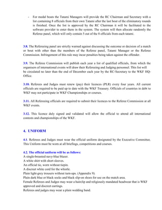 - For medal bouts the Tatami Managers will provide the RC Chairman and Secretary with a
list containing 8 officials from their own Tatami after the last bout of the eliminatory rounds
is finished. Once the list is approved by the RC Chairman it will be facilitated to the
software provider to enter them in the system. The system will then allocate randomly the
Referee panel, which will only contain 5 out of the 8 officials from each tatami.
3.8. The Refereeing panel are strictly warned against discussing the outcome or decision of a match
or bout with other than the members of the Referee panel, Tatami Manager or the Referee
Commission. Infringement of this rule may incur penalties being taken against the offender.
3.9. The Referee Commission will publish each year a list of qualified officials, from which the
organisers of international events will draw their Refereeing and Judging personnel. This list will
be circulated no later than the end of December each year by the RC-Secretary to the WKF HQ-
Office.
3.10. Referees and Judges must renew (pay) their licences (PLR) every four years. All current
officials are required to be paid up to date with the WKF Treasury. Officials of countries in debt to
WKF may not participate in WKF Championships or courses.
3.11. All Refereeing officials are required to submit their licences to the Referee Commission at all
WKF events.
3.12. This licence duly signed and validated will allow the official to attend all international
contests and championships of the WKF.
4. UNIFORM
4.1. Referees and Judges must wear the official uniform designated by the Executive Committee.
This Uniform must be worn at all briefings, competitions and courses.
4.2. The official uniform will be as follows:
A single-breasted navy-blue blazer.
A white shirt with short sleeves.
An official tie, worn without tiepin.
A discreet white cord for the whistle.
Plain light-grey trousers without turn-ups. (Appendix 9).
Plain dark blue or black socks and black slip-on shoes for use on the match area.
Female Referees and Judges may wear a hairclip and religiously mandated headwear that is WKF
approved and discreet earrings.
Referees and judges may wear a plain wedding band.
 