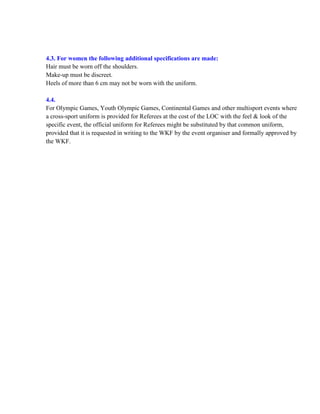 4.3. For women the following additional specifications are made:
Hair must be worn off the shoulders.
Make-up must be discreet.
Heels of more than 6 cm may not be worn with the uniform.
4.4.
For Olympic Games, Youth Olympic Games, Continental Games and other multisport events where
a cross-sport uniform is provided for Referees at the cost of the LOC with the feel & look of the
specific event, the official uniform for Referees might be substituted by that common uniform,
provided that it is requested in writing to the WKF by the event organiser and formally approved by
the WKF.
 