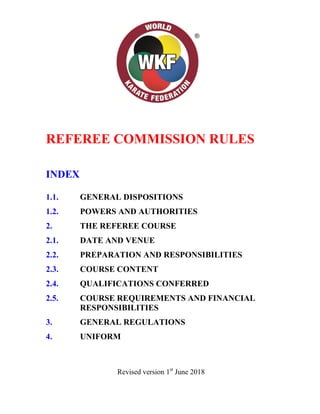 REFEREE COMMISSION RULES
INDEX
1.1. GENERAL DISPOSITIONS
1.2. POWERS AND AUTHORITIES
2. THE REFEREE COURSE
2.1. DATE AND VENUE
2.2. PREPARATION AND RESPONSIBILITIES
2.3. COURSE CONTENT
2.4. QUALIFICATIONS CONFERRED
2.5. COURSE REQUIREMENTS AND FINANCIAL
RESPONSIBILITIES
3. GENERAL REGULATIONS
4. UNIFORM
Revised version 1st
June 2018
 
