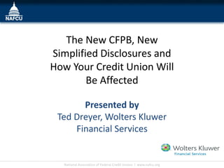 The New CFPB, New
Simplified Disclosures and
How Your Credit Union Will
        Be Affected

       Presented by
 Ted Dreyer, Wolters Kluwer
     Financial Services
                                                                  Insert Your
                                                                  Logo Here

  National Association of Federal Credit Unions l www.nafcu.org
 