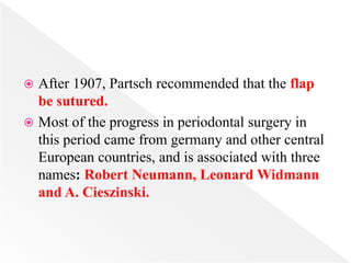  After 1907, Partsch recommended that the flap
be sutured.
 Most of the progress in periodontal surgery in
this period came from germany and other central
European countries, and is associated with three
names: Robert Neumann, Leonard Widmann
and A. Cieszinski.
 