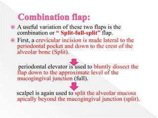  A useful variation of these two flaps is the
combination or “ Split-full-split” flap.
 First, a crevicular incision is made lateral to the
periodontal pocket and down to the crest of the
alveolar bone (Split).
periodontal elevator is used to bluntly dissect the
flap down to the approximate level of the
mucogingival junction (full).
scalpel is again used to split the alveolar mucosa
apically beyond the mucogingival junction (split).
 