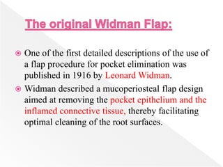 One of the first detailed descriptions of the use of
a flap procedure for pocket elimination was
published in 1916 by Leonard Widman.
 Widman described a mucoperiosteal flap design
aimed at removing the pocket epithelium and the
inflamed connective tissue, thereby facilitating
optimal cleaning of the root surfaces.
 