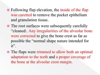  Following flap elevation, the inside of the flap
was curetted to remove the pocket epithelium
and granulation tissue.
 The root surfaces were subsequently carefully
“cleaned:. Any irregularities of the alveolar bone
were corrected to give the bone crest as far as
possible the “normal shape nature intended for
it”.
 The flaps were trimmed to allow both an optimal
adaptation to the teeth and a proper coverage of
the bone at the alveolar crest margin.
 