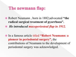  Robert Neumann , born in 1882;advocated “the
radical surgical treatment of pyorrhoea”.
 He introduced mucoperiosteal flap in 1912.
 In a famous article titled “Robert Neumann: a
pioneer in periodontal surgery”, the
contributions of Neumann to the development of
periodontal surgery was acknowledged.
 
