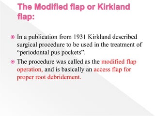  In a publication from 1931 Kirkland described
surgical procedure to be used in the treatment of
“periodontal pus pockets”.
 The procedure was called as the modified flap
operation, and is basically an access flap for
proper root debridement.
 