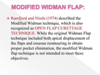  Ramfjord and Nissle (1974) described the
Modified Widman technique, which is also
recognized as OPEN FLAP CURETTAGE
TECHNIQUE. While the original Widman Flap
technique included both apical displacement of
the flaps and osseous reontouring to obtain
proper pocket elimination, the modified Widman
flap technique is not intended to meet these
objectives.
 