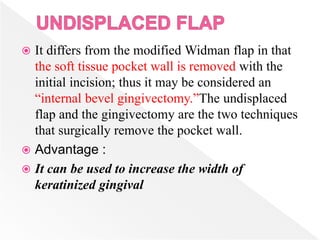  It differs from the modified Widman flap in that
the soft tissue pocket wall is removed with the
initial incision; thus it may be considered an
“internal bevel gingivectomy.”The undisplaced
flap and the gingivectomy are the two techniques
that surgically remove the pocket wall.
 Advantage :
 It can be used to increase the width of
keratinized gingival
 