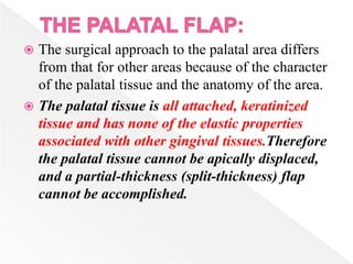  The surgical approach to the palatal area differs
from that for other areas because of the character
of the palatal tissue and the anatomy of the area.
 The palatal tissue is all attached, keratinized
tissue and has none of the elastic properties
associated with other gingival tissues.Therefore
the palatal tissue cannot be apically displaced,
and a partial-thickness (split-thickness) flap
cannot be accomplished.
 