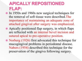  In 1950s and 1960s new surgical techniques for
the removal of soft tissue were described.The
importance of maintaining an adequate zone of
attached gingival after surgery was emphasized.
 Apically positioned flap surgery, in which flaps
are reflected with an internal bevel incision and
sutured apical to pre-operative position.
 Norberg (1926) first advocated this technique for
mucogingival problems in periodontal disease.
Nabers (1954) described this technique for the
preservation of the gingiva following surgery.
 