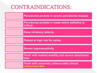 Periodontal pockets in severe periodontal disease.
Periodontal pockets in areas where esthetics is
critical.
Deep intrabony defects.
Patient at high risk for caries.
Severe hypersensitivity.
Tooth with marked mobility and severe attachment
loss.
Tooth with extremely unfavourable clinical
crown/root ratio.
 