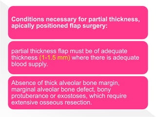 Conditions necessary for partial thickness,
apically positioned flap surgery:
partial thickness flap must be of adequate
thickness (1-1.5 mm) where there is adequate
blood supply.
Absence of thick alveolar bone margin,
marginal alveolar bone defect, bony
protuberance or exostoses, which require
extensive osseous resection.
 