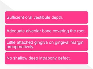Sufficient oral vestibule depth.
Adequate alveolar bone covering the root.
Little attached gingiva on gingival margin
preoperatively.
No shallow deep intrabony defect.
 