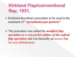  Kirkland described a procedure to be used in the
treatment of “ periodontal pus pockets”
 The procedure was called the modified flap
operation or a vest pocket edition of the radical
flap operation and was basically an access flap
for root debridement.
 