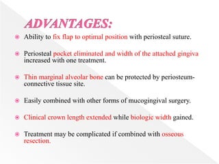  Ability to fix flap to optimal position with periosteal suture.
 Periosteal pocket eliminated and width of the attached gingiva
increased with one treatment.
 Thin marginal alveolar bone can be protected by periosteum-
connective tissue site.
 Easily combined with other forms of mucogingival surgery.
 Clinical crown length extended while biologic width gained.
 Treatment may be complicated if combined with osseous
resection.
 