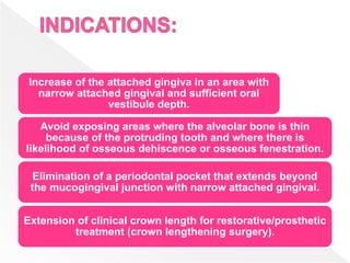 Increase of the attached gingiva in an area with
narrow attached gingival and sufficient oral
vestibule depth.
Avoid exposing areas where the alveolar bone is thin
because of the protruding tooth and where there is
likelihood of osseous dehiscence or osseous fenestration.
Elimination of a periodontal pocket that extends beyond
the mucogingival junction with narrow attached gingival.
Extension of clinical crown length for restorative/prosthetic
treatment (crown lengthening surgery).
 