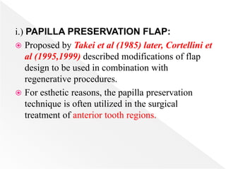 i.) PAPILLA PRESERVATION FLAP:
 Proposed by Takei et al (1985) later, Cortellini et
al (1995,1999) described modifications of flap
design to be used in combination with
regenerative procedures.
 For esthetic reasons, the papilla preservation
technique is often utilized in the surgical
treatment of anterior tooth regions.
 