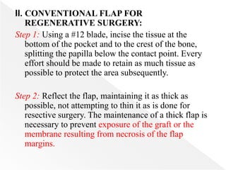 II. CONVENTIONAL FLAP FOR
REGENERATIVE SURGERY:
Step 1: Using a #12 blade, incise the tissue at the
bottom of the pocket and to the crest of the bone,
splitting the papilla below the contact point. Every
effort should be made to retain as much tissue as
possible to protect the area subsequently.
Step 2: Reflect the flap, maintaining it as thick as
possible, not attempting to thin it as is done for
resective surgery. The maintenance of a thick flap is
necessary to prevent exposure of the graft or the
membrane resulting from necrosis of the flap
margins.
 