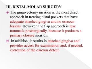 III. DISTAL MOLAR SURGERY
 The gingivectomy incision is the most direct
approach in treating distal pockets that have
adequate attached gingiva and no osseous
lesions. However, the flap approach is less
traumatic postsurgically, because it produces a
primary closure incision.
 In addition, it results in attached gingiva and
provides access for examination and, if needed,
correction of the osseous defect.
 