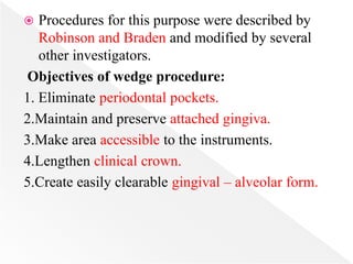  Procedures for this purpose were described by
Robinson and Braden and modified by several
other investigators.
Objectives of wedge procedure:
1. Eliminate periodontal pockets.
2.Maintain and preserve attached gingiva.
3.Make area accessible to the instruments.
4.Lengthen clinical crown.
5.Create easily clearable gingival – alveolar form.
 