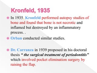  In 1935, Kronfeld performed autopsy studies of
bone and found that bone is not necrotic and
inflamed but destroyed by an inflammatory
process. .
 Orban conducted similar studies.
 Dr. Carranza in 1939 proposed in his doctoral
thesis “ the surgical treatment of periodontitis”
which involved pocket elimination surgery by
raising the flap.
 