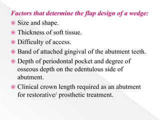 Factors that determine the flap design of a wedge:
 Size and shape.
 Thickness of soft tissue.
 Difficulty of access.
 Band of attached gingival of the abutment teeth.
 Depth of periodontal pocket and degree of
osseous depth on the edentulous side of
abutment.
 Clinical crown length required as an abutment
for restorative/ prosthetic treatment.
 