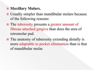  Maxillary Molars.
 Usually simpler than mandibular molars because
of the following reasons:
 The tuberosity presents a greater amount of
fibrous attached gingiva than does the area of
retromolar pad.
 The anatomy of tuberosity extending distally is
more adaptable to pocket elimination than is that
of mandibular molar.
 