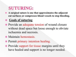  A surgical suture is one that approximates the adjacent
cut surfaces or compresses blood vessels to stop bleeding.
 Goals of suturing
 Provide an adequate tension of wound closure
without dead space but loose enough to obviate
ischaemia and necrosis.
 Maintain hemostasis.
 Permit primary intention healing.
 Provide support for tissue margins until they
have healed and support is no longer needed.
 