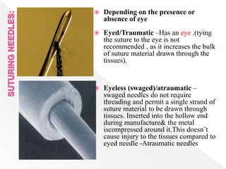  Depending on the presence or
absence of eye
 Eyed/Traumatic –Has an eye .(tying
the suture to the eye is not
recommended , as it increases the bulk
of suture material drawn through the
tissues).
 Eyeless (swaged)/atraumatic –
swaged needles do not require
threading and permit a single strand of
suture material to be drawn through
tissues. Inserted into the hollow end
during manufacture& the metal
iscompressed around it.This doesn’t
cause injury to the tissues compared to
eyed needle ‐Atraumatic needles
 