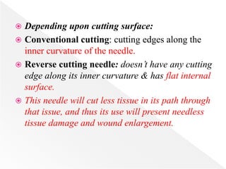  Depending upon cutting surface:
 Conventional cutting: cutting edges along the
inner curvature of the needle.
 Reverse cutting needle: doesn’t have any cutting
edge along its inner curvature & has flat internal
surface.
 This needle will cut less tissue in its path through
that issue, and thus its use will present needless
tissue damage and wound enlargement.
 